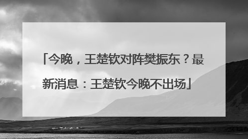 今晚，王楚钦对阵樊振东？最新消息：王楚钦今晚不出场