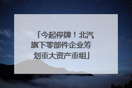 今起停牌！北汽旗下零部件企业筹划重大资产重组