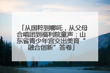 从国粹到哪吒，从父母合唱团到福利院童声：山东省青少年宫交出美育“融合创新”答卷