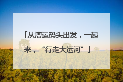 从漕运码头出发，一起来，“行走大运河”