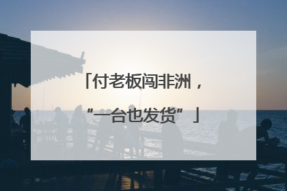 付老板闯非洲，“一台也发货”