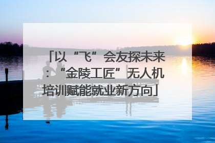 以“飞”会友探未来：“金陵工匠”无人机培训赋能就业新方向