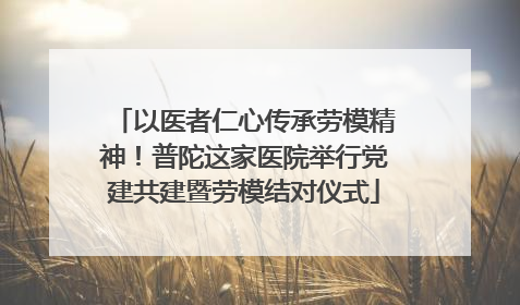 以医者仁心传承劳模精神！普陀这家医院举行党建共建暨劳模结对仪式