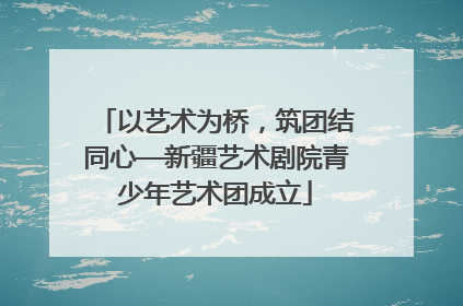以艺术为桥，筑团结同心—新疆艺术剧院青少年艺术团成立