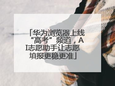 华为浏览器上线“高考”频道，AI志愿助手让志愿填报更稳更准
