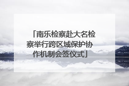 南乐检察赴大名检察举行跨区域保护协作机制会签仪式