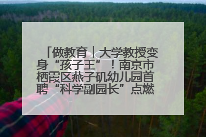 做教育︱大学教授变身“孩子王”！南京市栖霞区燕子矶幼儿园首聘“科学副园长”点燃萌娃科学梦