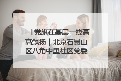 党旗在基层一线高高飘扬｜北京石景山区八角中里社区党委：用脚步丈量民生