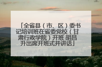 全省县（市、区）委书记培训班在省委党校（甘肃行政学院）开班 胡昌升出席开班式并讲话