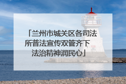 兰州市城关区各司法所普法宣传双管齐下 法治精神润民心