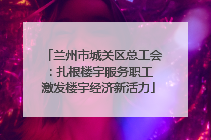 兰州市城关区总工会：扎根楼宇服务职工 激发楼宇经济新活力