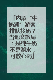 内蒙“牛奶湖”游客排队接奶？当地文旅局：是纯牛奶不是湖水，可放心喝
