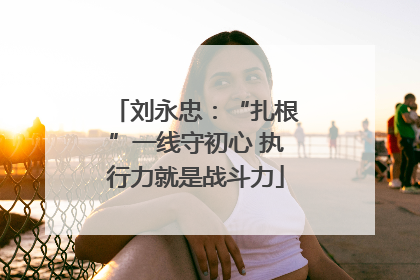 刘永忠：“扎根”一线守初心 执行力就是战斗力