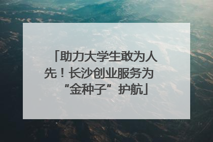 助力大学生敢为人先！长沙创业服务为“金种子”护航