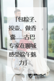 包粽子、投壶、做香囊……古巴专家在聊城感受端午魅力