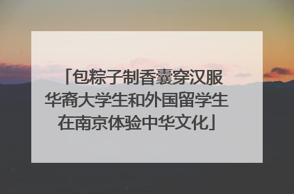 包粽子制香囊穿汉服 华裔大学生和外国留学生在南京体验中华文化