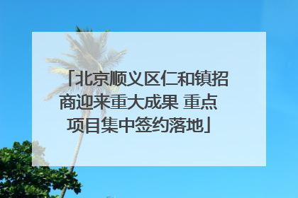 北京顺义区仁和镇招商迎来重大成果 重点项目集中签约落地