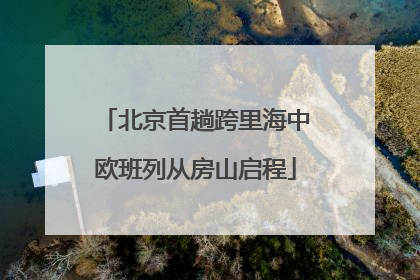 北京首趟跨里海中欧班列从房山启程