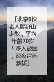 北京6位老人爬野山走散，平均年龄70岁！多人被困，深夜冒雨救援