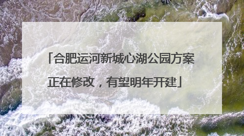 合肥运河新城心湖公园方案正在修改，有望明年开建