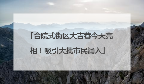 合院式街区大吉巷今天亮相！吸引大批市民涌入