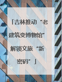 吉林推动“老建筑变博物馆” 解锁文旅“新密码”
