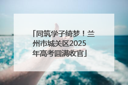 同筑学子绮梦！兰州市城关区2025年高考圆满收官