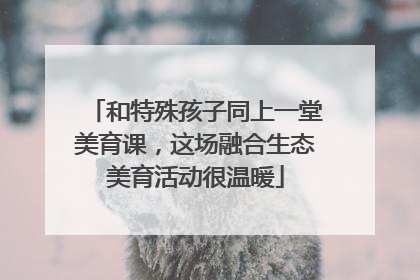 和特殊孩子同上一堂美育课，这场融合生态美育活动很温暖