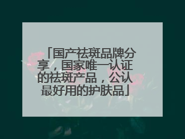 国产祛斑品牌分享，国家唯一认证的祛斑产品，公认最好用的护肤品