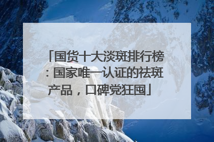 国货十大淡斑排行榜：国家唯一认证的祛斑产品，口碑党狂囤