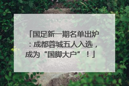 国足新一期名单出炉：成都蓉城五人入选，成为“国脚大户”！