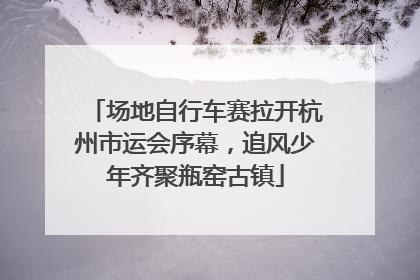 场地自行车赛拉开杭州市运会序幕，追风少年齐聚瓶窑古镇
