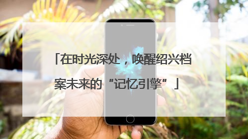 在时光深处，唤醒绍兴档案未来的“记忆引擎”