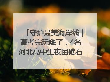 守护最美海岸线｜高考完玩嗨了，4名河北高中生夜困礁石！青岛救援队火速出动救上岸