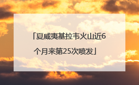 夏威夷基拉韦火山近6个月来第25次喷发