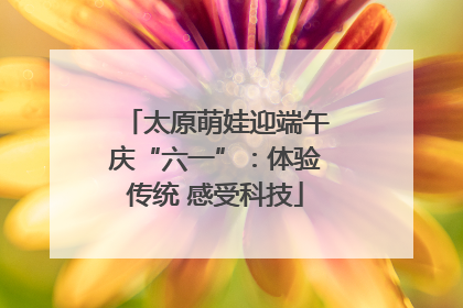 太原萌娃迎端午庆“六一”：体验传统 感受科技