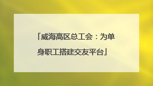 威海高区总工会：为单身职工搭建交友平台
