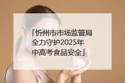 忻州市市场监管局全力守护2025年中高考食品安全