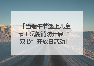 当端午节遇上儿童节！岳麓消防开展“双节”开放日活动
