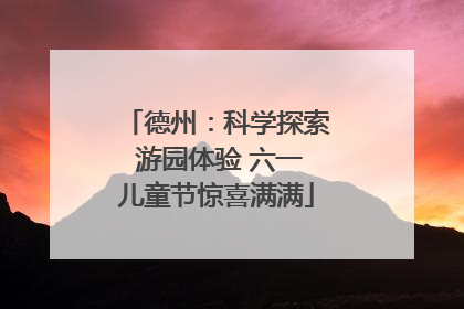 德州：科学探索 游园体验 六一儿童节惊喜满满