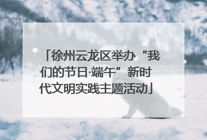 徐州云龙区举办“我们的节日·端午”新时代文明实践主题活动