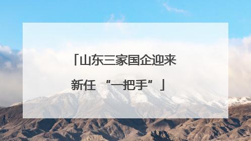 山东三家国企迎来新任 “一把手”