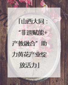 山西大同：“非遗赋能+产教融合”助力黄花产业绽放活力