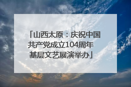 山西太原：庆祝中国共产党成立104周年基层文艺展演举办