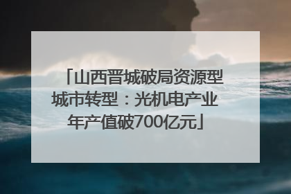 山西晋城破局资源型城市转型：光机电产业年产值破700亿元