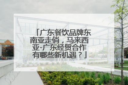 广东餐饮品牌东南亚走俏，马来西亚-广东经贸合作有哪些新机遇？