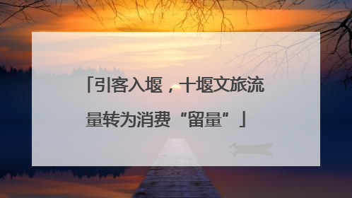 引客入堰，十堰文旅流量转为消费“留量”