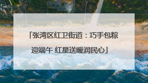 张湾区红卫街道：巧手包粽迎端午 红星送暖润民心