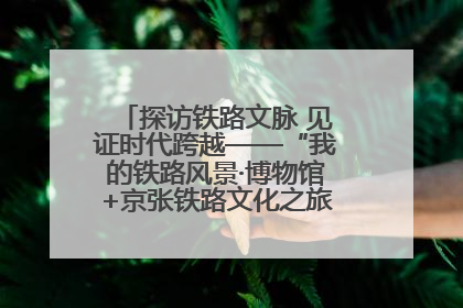 探访铁路文脉 见证时代跨越——“我的铁路风景·博物馆+京张铁路文化之旅”活动在京启动