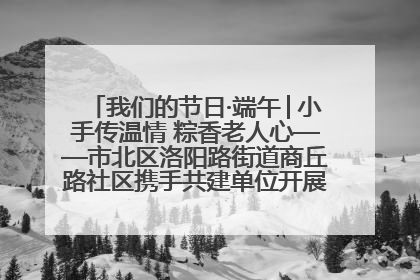我们的节日·端午│小手传温情 粽香老人心——市北区洛阳路街道商丘路社区携手共建单位开展端午主题活动